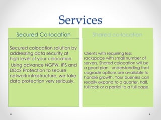 Services
Shared co-location
Clients with requiring less
rackspace with small number of
servers, Shared colocation will be
a good plan. understanding that
upgrade options are available to
handle growth. Your business can
readily expand to a quarter, half,
full rack or a partial to a full cage.
Secured Co-location
Secured colocation solution by
addressing data security at
high level of your colocation.
Using advance NGFW, IPS and
DDoS Protection to secure
network infrastructure, we take
data protection very seriously.
 