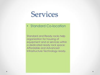 Services
• Standard Co-location
Standard and Ready racks help
organization for housing of
equipment and or services within
a dedicated ready rack space;
Affordable and Advanced
Infrastructure Technology ready.
 