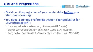 GIS and Projections
• Decide on the projection of your model data before you
start preprocessing!
• You need a common reference system (per project or for
your organisation):
• Local coordinate system (e.g. Amersfoort/RD new)
• Global coordinate system (e.g. UTM Zone 31N/WGS-84)
• Geographic Coordinate Reference System (Lat/Lon, WGS-84)
 