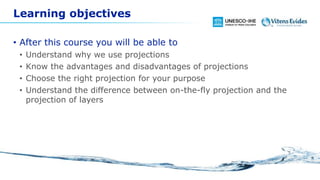 Learning objectives
• After this course you will be able to
• Understand why we use projections
• Know the advantages and disadvantages of projections
• Choose the right projection for your purpose
• Understand the difference between on-the-fly projection and the
projection of layers
 