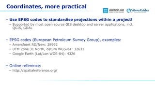 Coordinates, more practical
• Use EPSG codes to standardise projections within a project!
• Supported by most open source GIS desktop and server applications, incl.
QGIS, GDAL
• EPSG codes (European Petroleum Survey Group), examples:
• Amersfoort RD/New: 28992
• UTM Zone 31 North, datum WGS-84: 32631
• Google Earth (Lat/Lon WGS-84): 4326
• Online reference:
• http://spatialreference.org/
 