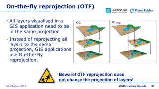 On-the-fly reprojection (OTF)
• All layers visualised in a
GIS application need to be
in the same projection
• Instead of reprojecting all
layers to the same
projection, GIS applications
use On-the-Fly
reprojection.
21
Beware! OTF reprojection does
not change the projection of layers!
 