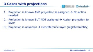 3 Cases with projections
1. Projection is known AND projection is assigned  No action
needed
2. Projection is known BUT NOT assigned  Assign projection to
layer
3. Projection is unknown  Georeference layer (register/rectify)
22
 