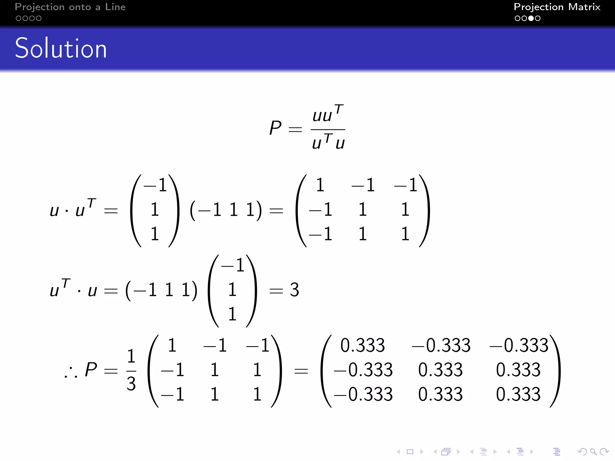 Projection onto a Line Projection Matrix
Solution
P =
uuT
uT u
u · uT
=


−1
1
1

 (−1 1 1) =


1 −1 −1
−1 1 1
−1 1 1


uT
· u = (−1 1 1)


−1
1
1

 = 3
∴ P =
1
3


1 −1 −1
−1 1 1
−1 1 1

 =


0.333 −0.333 −0.333
−0.333 0.333 0.333
−0.333 0.333 0.333


 