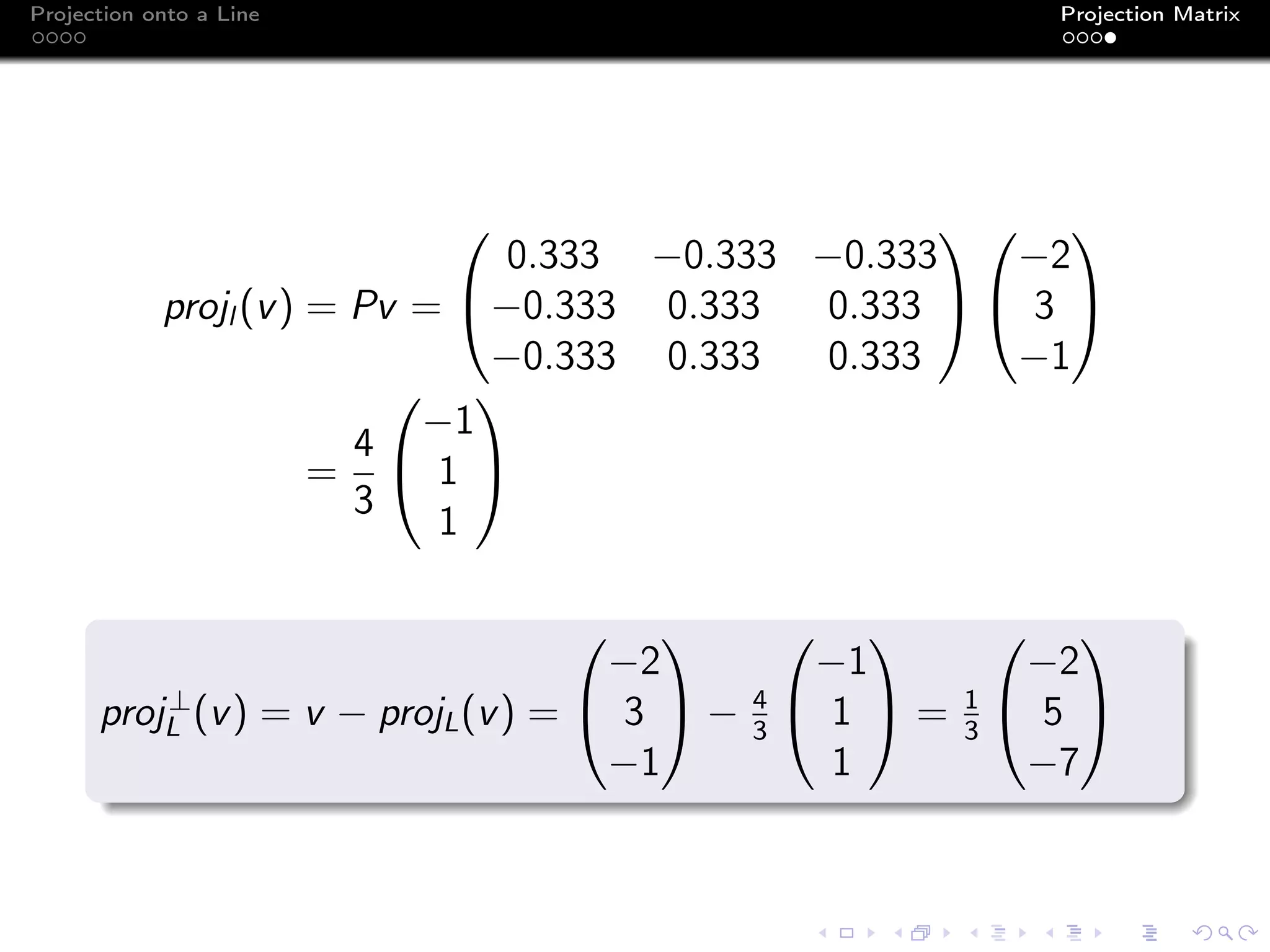 Projection onto a Line Projection Matrix
projl (v) = Pv =


0.333 −0.333 −0.333
−0.333 0.333 0.333
−0.333 0.333 0.333




−2
3
−1


=
4
3


−1
1
1


proj⊥
L (v) = v − projL(v) =


−2
3
−1

 − 4
3


−1
1
1

 = 1
3


−2
5
−7


 