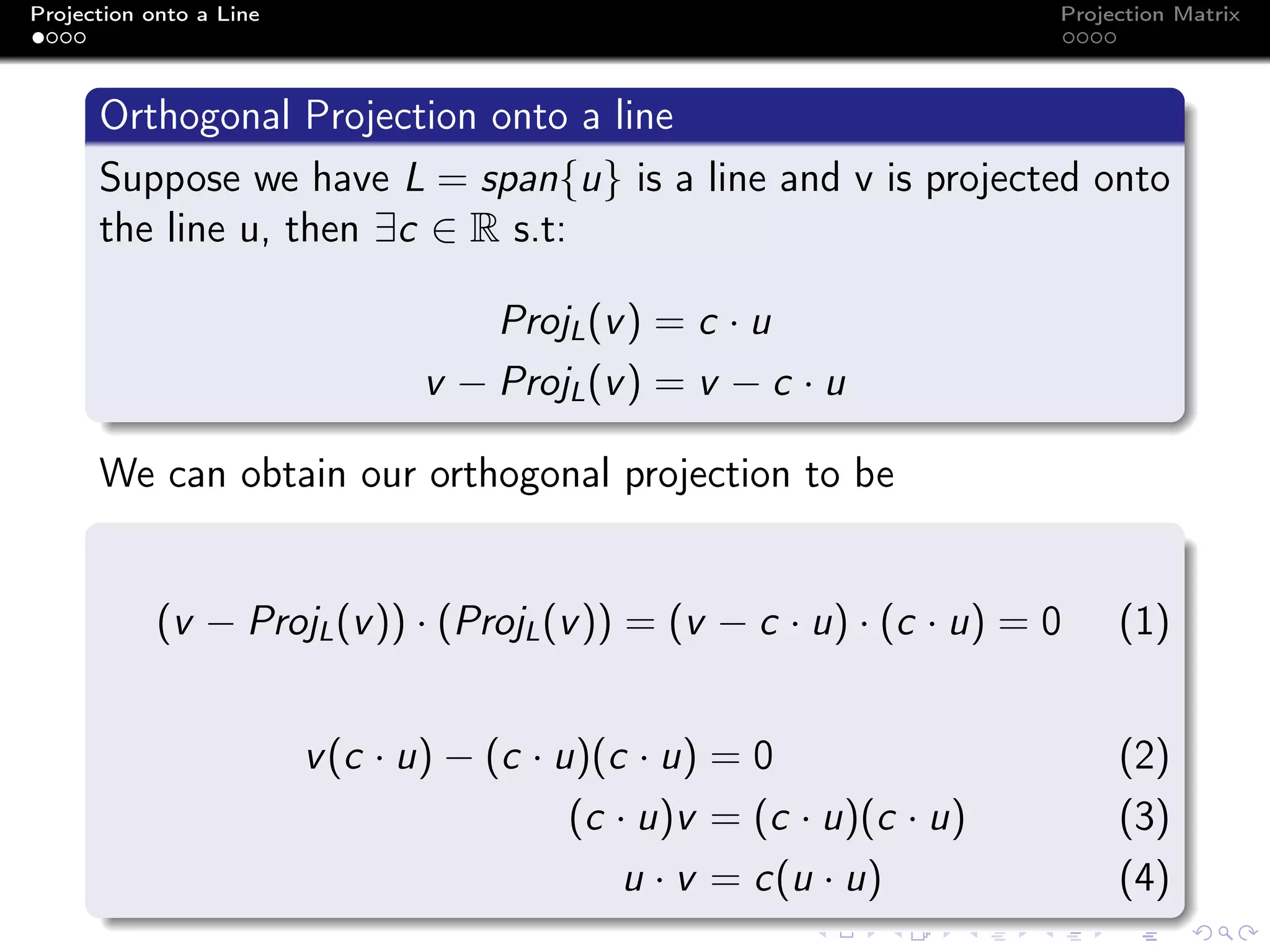 Projection onto a Line Projection Matrix
Orthogonal Projection onto a line
Suppose we have L = span{u} is a line and v is projected onto
the line u, then ∃c ∈ R s.t:
ProjL(v) = c · u
v − ProjL(v) = v − c · u
We can obtain our orthogonal projection to be
(v − ProjL(v)) · (ProjL(v)) = (v − c · u) · (c · u) = 0 (1)
v(c · u) − (c · u)(c · u) = 0 (2)
(c · u)v = (c · u)(c · u) (3)
u · v = c(u · u) (4)
 