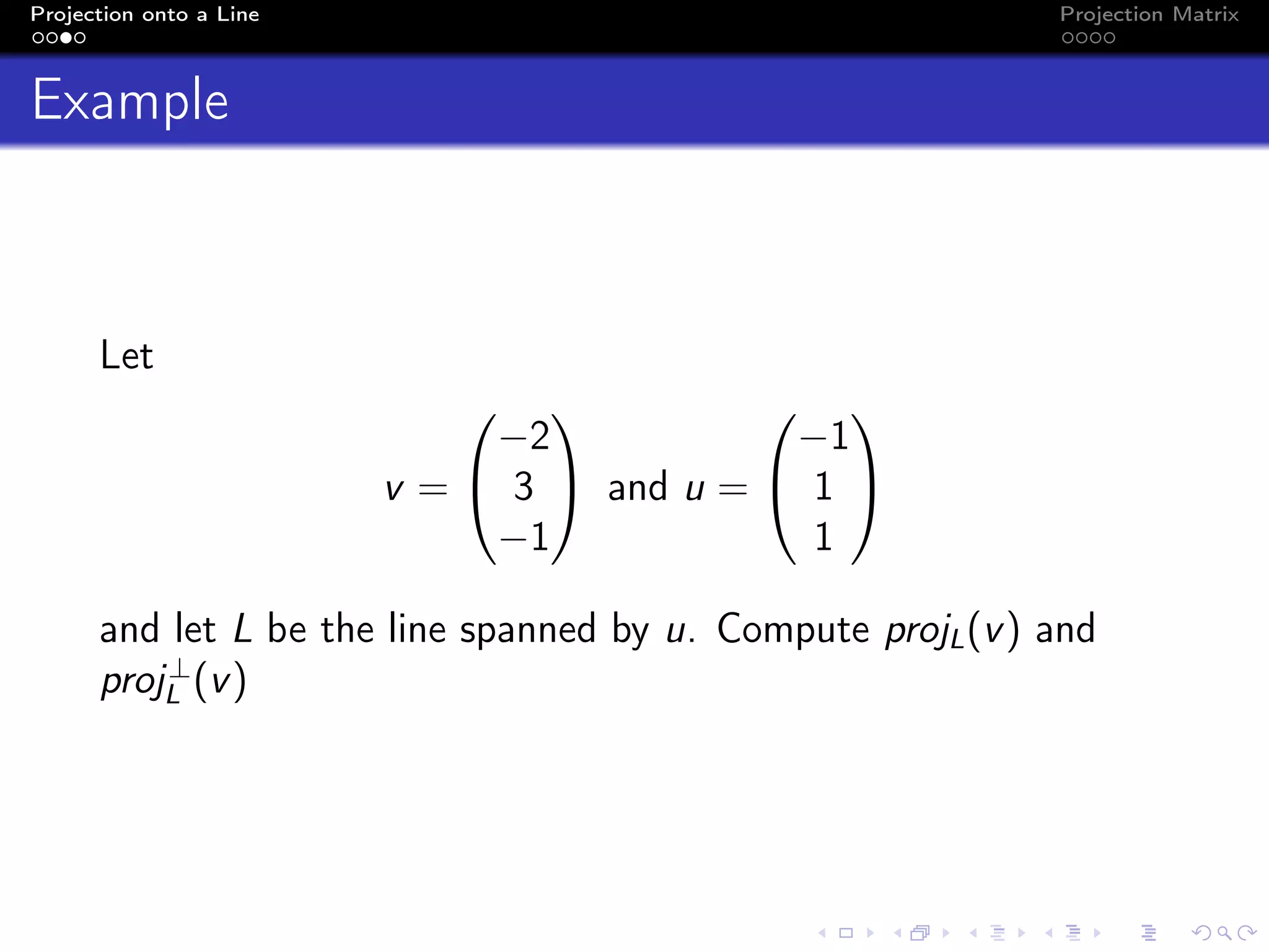 Projection onto a Line Projection Matrix
Example
Let
v =


−2
3
−1

 and u =


−1
1
1


and let L be the line spanned by u. Compute projL(v) and
proj⊥
L (v)
 