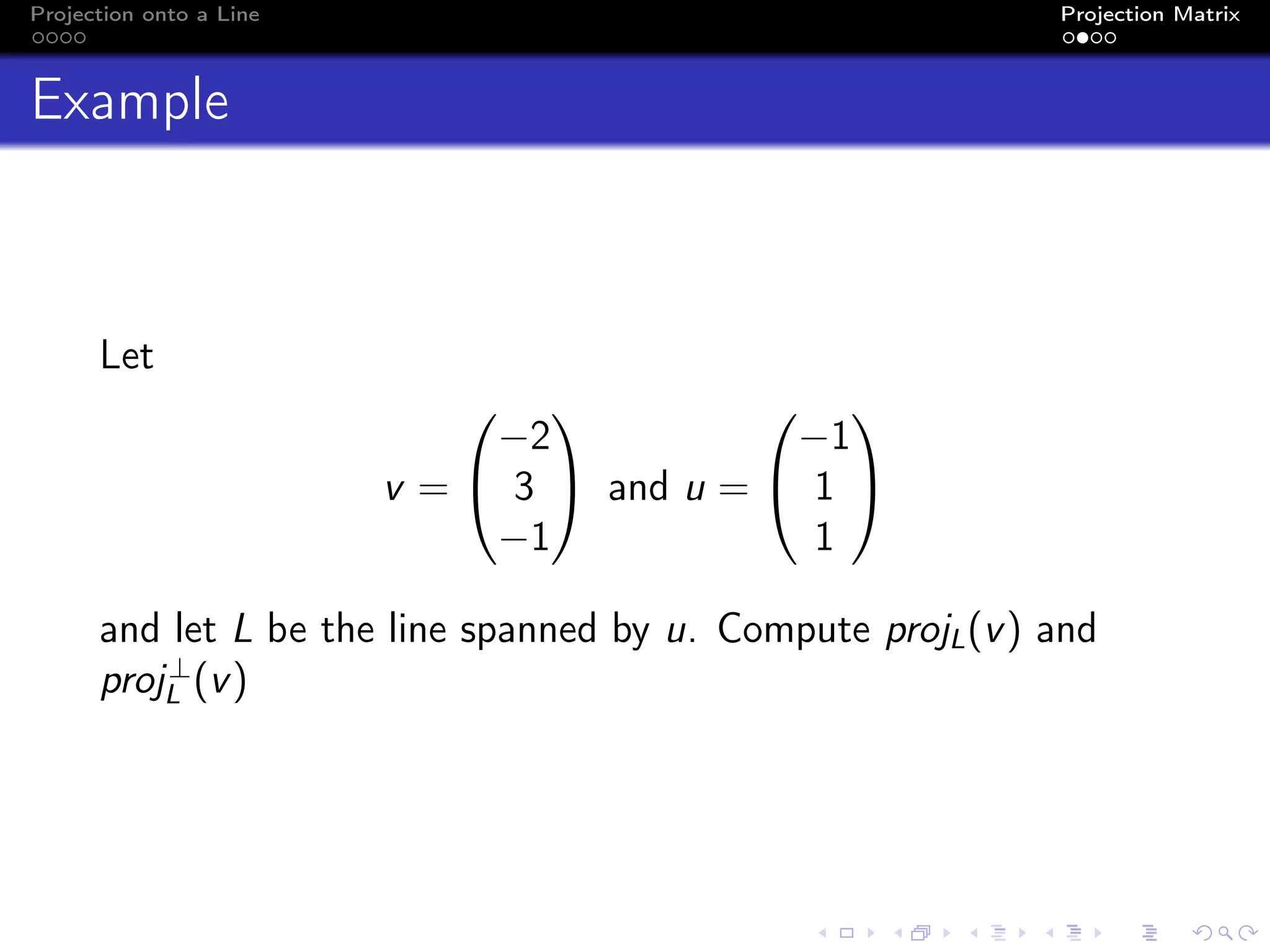 Projection onto a Line Projection Matrix
Example
Let
v =


−2
3
−1

 and u =


−1
1
1


and let L be the line spanned by u. Compute projL(v) and
proj⊥
L (v)
 