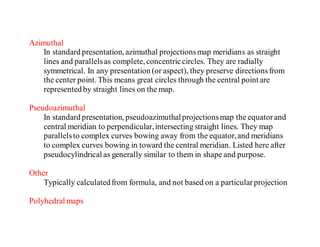 Azimuthal
In standard presentation, azimuthal projectionsmap meridians as straight
lines and parallelsas complete, concentriccircles. They are radially
symmetrical. In any presentation (or aspect), they preserve directionsfrom
the center point. This means great circles through the central point are
represented by straight lines on the map.
Pseudoazimuthal
In standard presentation, pseudoazimuthalprojectionsmap the equatorand
central meridian to perpendicular,intersecting straight lines. They map
parallelsto complex curves bowing away from the equator,and meridians
to complex curves bowing in toward the central meridian. Listed here after
pseudocylindrical as generally similar to them in shape and purpose.
Other
Typically calculatedfrom formula, and not based on a particularprojection
Polyhedral maps
 