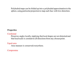 Polyhedral maps can be folded up into a polyhedral approximation to the
sphere, using particularprojection to map each face with low distortion.
Properties
Conformal
Preserves angles locally, implying that local shapes are not distorted and
that local scale is constant in all directions from any chosen point.
Equal-area
Area measure is conserved everywhere.
Compromise
 