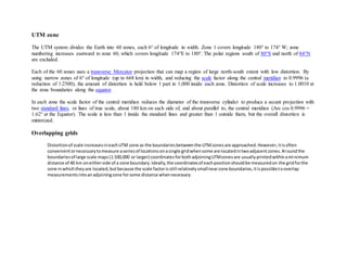 UTM zone
The UTM system divides the Earth into 60 zones, each 6° of longitude in width. Zone 1 covers longitude 180° to 174° W; zone
numbering increases eastward to zone 60, which covers longitude 174°E to 180°. The polar regions south of 80°S and north of 84°N
are excluded.
Each of the 60 zones uses a transverse Mercator projection that can map a region of large north-south extent with low distortion. By
using narrow zones of 6° of longitude (up to 668 km) in width, and reducing the scale factor along the central meridian to 0.9996 (a
reduction of 1:2500), the amount of distortion is held below 1 part in 1,000 inside each zone. Distortion of scale increases to 1.0010 at
the zone boundaries along the equator.
In each zone the scale factor of the central meridian reduces the diameter of the transverse cylinder to produce a secant projection with
two standard lines, or lines of true scale, about 180 km on each side of, and about parallel to, the central meridian (Arc cos 0.9996 =
1.62° at the Equator). The scale is less than 1 inside the standard lines and greater than 1 outside them, but the overall distortion is
minimized.
Overlapping grids
Distortionof scale increasesineachUTM zone as the boundariesbetweenthe UTMzonesare approached.However,itisoften
convenientornecessarytomeasure aseriesof locationsonasingle gridwhensome are locatedintwoadjacentzones.Aroundthe
boundariesof large scale maps(1:100,000 or larger) coordinatesforbothadjoiningUTMzonesare usuallyprintedwithinaminimum
distance of 40 km oneitherside of a zone boundary.Ideally,the coordinatesof eachpositionshouldbe measuredon the gridforthe
zone inwhichtheyare located,butbecause the scale factorisstill relativelysmallnearzone boundaries,itispossibletooverlap
measurementsintoanadjoiningzone forsome distance whennecessary.
 