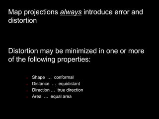 Map projections always introduce error and
distortion
Distortion may be minimized in one or more
of the following properties:
o Shape … conformal
o Distance … equidistant
o Direction … true direction
o Area … equal area
 