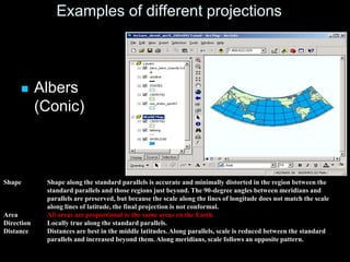 Examples of different projections
 Albers
(Conic)
Shape Shape along the standard parallels is accurate and minimally distorted in the region between the
standard parallels and those regions just beyond. The 90-degree angles between meridians and
parallels are preserved, but because the scale along the lines of longitude does not match the scale
along lines of latitude, the final projection is not conformal.
Area All areas are proportional to the same areas on the Earth.
Direction Locally true along the standard parallels.
Distance Distances are best in the middle latitudes. Along parallels, scale is reduced between the standard
parallels and increased beyond them. Along meridians, scale follows an opposite pattern.
 