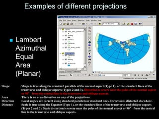 Examples of different projections
 Lambert
Azimuthal
Equal
Area
(Planar)
Shape Shape is true along the standard parallels of the normal aspect (Type 1), or the standard lines of the
transverse and oblique aspects (Types 2 and 3). Distortion is severe near the poles of the normal aspect
or 90° from the central line in the transverse and oblique aspects.
Area There is no area distortion on any of the projections.
Direction Local angles are correct along standard parallels or standard lines. Direction is distorted elsewhere.
Distance Scale is true along the Equator (Type 1), or the standard lines of the transverse and oblique aspects
(Types 2 and 3). Scale distortion is severe near the poles of the normal aspect or 90° from the central
line in the transverse and oblique aspects.
 