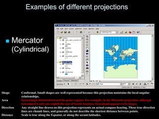 Examples of different projections
 Mercator
(Cylindrical)
Shape Conformal. Small shapes are well represented because this projection maintains the local angular
relationships.
Area Increasingly distorted toward the polar regions. For example, in the Mercator projection, although
Greenland is only one-eighth the size of South America, Greenland appears to be larger.
Direction Any straight line drawn on this projection represents an actual compass bearing. These true direction
lines are rhumb lines, and generally do not describe the shortest distance between points.
Distance Scale is true along the Equator, or along the secant latitudes.
 