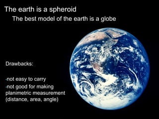 The earth is a spheroid
The best model of the earth is a globe
Drawbacks:
•not easy to carry
•not good for making
planimetric measurement
(distance, area, angle)
 