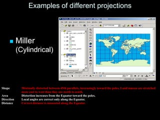 Examples of different projections
 Miller
(Cylindrical)
Shape Minimally distorted between 45th parallels, increasingly toward the poles. Land masses are stretched
more east to west than they are north to south.
Area Distortion increases from the Equator toward the poles.
Direction Local angles are correct only along the Equator.
Distance Correct distance is measured along the Equator.
 