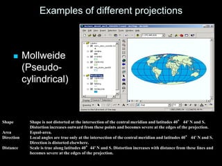 Examples of different projections
 Mollweide
(Pseudo-
cylindrical)
Shape Shape is not distorted at the intersection of the central meridian and latitudes 40° 44' N and S.
Distortion increases outward from these points and becomes severe at the edges of the projection.
Area Equal-area.
Direction Local angles are true only at the intersection of the central meridian and latitudes 40° 44' N and S.
Direction is distorted elsewhere.
Distance Scale is true along latitudes 40°44' N and S. Distortion increases with distance from these lines and
becomes severe at the edges of the projection.
 