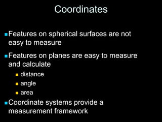 Coordinates
Features on spherical surfaces are not
easy to measure
Features on planes are easy to measure
and calculate
 distance
 angle
 area
Coordinate systems provide a
measurement framework
 