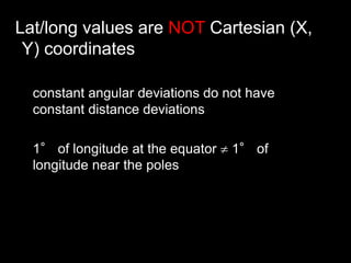 Lat/long values are NOT Cartesian (X,
Y) coordinates
constant angular deviations do not have
constant distance deviations
1° of longitude at the equator  1° of
longitude near the poles
 