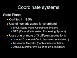 Coordinate systems
State Plane
 Codified in 1930s
 Use of numeric zones for shorthand
 SPCS (State Plane Coordinate System)
 FIPS (Federal Information Processing System)
 Uses one or more of 3 different projections:
 Lambert Conformal Conic (east-west orientation )
 Transverse Mercator (north-south orientation)
 Oblique Mercator (nw-se or ne-sw orientation)
 