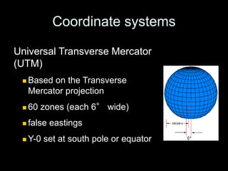 Coordinate systems
Universal Transverse Mercator
(UTM)
 Based on the Transverse
Mercator projection
 60 zones (each 6° wide)
 false eastings
 Y-0 set at south pole or equator
 