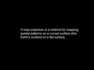 A map projection is a method for mapping
spatial patterns on a curved surface (the
Earth’s surface) to a flat surface.
 