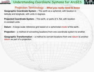 Geographic Coordinate System – The earth as a sphere, with location in
latitude and longitude, with units in degrees.
Projected Coordinate System – The earth, or parts of it, flat, with location
in constant units.
Datum – A large scale reference grid based on a spheriodal model of the earth.
Projection – a method of converting locations from one coordinate system to another.
Geographic Transformation – a method to convert locations from one datum to another
datum as part of a projection.
Projection Terminology – What you really need to know
Understanding Coordinate Systems for ArcGIS
 
