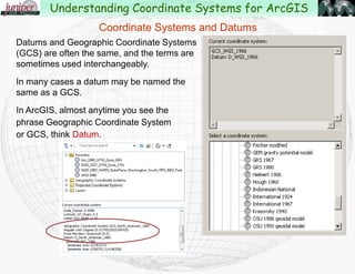 Datums and Geographic Coordinate Systems
(GCS) are often the same, and the terms are
sometimes used interchangeably.
In many cases a datum may be named the
same as a GCS.
In ArcGIS, almost anytime you see the
phrase Geographic Coordinate System
or GCS, think Datum.
Coordinate Systems and Datums
Understanding Coordinate Systems for ArcGIS
 