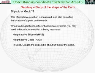 Geodesy – Study of the shape of the Earth
The earth was initially thought to be flat.
Later thought to be a sphere.
French geographers in the 1730’s proved that the earth is an ellipsoidspheroid.
Common ellipsoids used now are Clarke 1866, the Geodetic Reference
System of 1980(GRS80) and more recently the WGS84 ellipsoid.
These are just different measurements of the “flattening” at the poles.
Understanding Coordinate Systems for ArcGIS
 