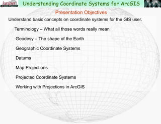 Presentation Objectives
Understand basic concepts on coordinate systems for the GIS user.
Terminology – What all those words really mean
Geodesy – The shape of the Earth
Geographic Coordinate Systems
Datums
Map Projections
Projected Coordinate Systems
Working with Projections in ArcGIS
Changes in ArcGIS 10.1
Understanding Coordinate Systems for ArcGIS
 