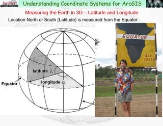 Ellipsoid or Geoid??
This effects how elevation is measured, and also can effect
the location of a point on the earth.
When working between different coordinate systems, you may
need to know how elevation is being measured:
Height above Ellipsoid (HAE)
Height above Geoid (HAG)
In Bend, Oregon the ellipsoid is about 64’ below the geoid.
Geodesy – Study of the shape of the Earth
Understanding Coordinate Systems for ArcGIS
 