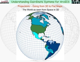 “The transformation of the round earth onto a flat surface
using Latitude and Longitude as a reference.”
Projections – Going from 3D to Flat Maps
Understanding Coordinate Systems for ArcGIS
 