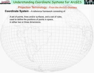 Coordinate System – A reference framework consisting of:
A set of points, lines and/or surfaces, and a set of rules,
used to define the positions of points in space, in either two or three dimensions.
Projection Terminology - From the ArcGIS Glossary
Understanding Coordinate Systems for ArcGIS
 