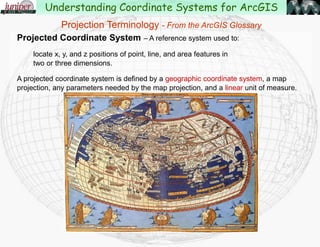 Projected Coordinate System – A reference system used to:
locate x, y, and z positions of point, line, and area features in
two or three dimensions.
A projected coordinate system is defined by a geographic coordinate system, a map
projection, any parameters needed by the map projection, and a linear unit of measure.
Understanding Coordinate Systems for ArcGIS
Projection Terminology - From the ArcGIS Glossary
 