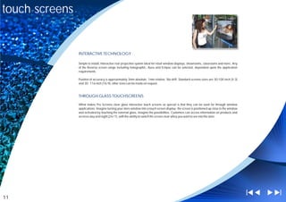 touch screens


                INTERACTIVE TECHNOLOGY

                Simple to install, Interactive rear projection system ideal for retail window displays, showrooms, classrooms and more. Any
                of the Reversa screen range including holographic, Aura and Eclipse can be selected, dependent upon the application
                requirements.

                Position of accuracy is approximately 3mm absolute, 1mm relative. No drift. Standard screens sizes are 30-100 inch (4:3)
                and 30 - 116 inch (16:9), other sizes can be made on request.



                THROUGH GLASS TOUCHSCREENS

                What makes Pro Screens clear glass interactive touch screens so special is that they can be used for through window
                applications. Imagine turning your store window into a touch screen display - the screen is positioned up close to the window
                and activated by touching the external glass, imagine the possibilities. Customers can access information on products and
                services day and night (24/7), with the ability to switch the screen clear whey you want to see into the store.




11
 