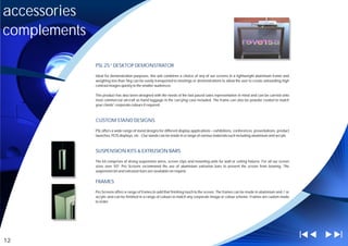 accessories
complements

              PSL 25” DESKTOP DEMONSTRATOR

              Ideal for demonstration purposes, this unit combines a choice of any of our screens in a lightweight aluminium frame and
              weighing less than 5kg can be easily transported to meetings or demonstrations to allow the user to create astounding high
              contrast images quickly to the smaller audiences.

              This product has also been designed with the needs of the fast paced sales representative in mind and can be carried onto
              most commercial aircraft as hand luggage in the carrying case included. The frame can also be powder coated to match
              your clients' corporate colours if required.



              CUSTOM STAND DESIGNS

              PSL offers a wide range of stand designs for different display applications – exhibitions, conferences, presentations, product
              launches, POS displays, etc . Our stands can be made in a range of various materials such including aluminium and acrylic



              SUSPENSION KITS & EXTRUSION BARS

              The kit comprises of strong suspension wires, screen clips and mounting units for wall or ceiling fixtures. For all our screen
              sizes over 50” Pro Screens recommend the use of aluminium extrusion bars to prevent the screen from bowing. The
              suspension kit and extrusion bars are available on request.

              FRAMES

              Pro Screens offers a range of frames to add that finishing touch to the screen. The frames can be made in aluminium and / or
              acrylic and can be finished in a range of colours to match any corporate image or colour scheme. Frames are custom made
              to order.




12
 