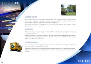 specialised
solutions

              MIRRORED SCREENS

              Pro Screens mirror technology is an eye-catching finish to any of our screen display applications to create a screen with a
              difference. When the projector is switched on, images appear like magic through the mirrored surface in high resolution;
              when the projector is switched off the screen surface reverts back to being a mirror.

              Pro Screens mirror technology also works with other image surfaces such as LCD and Plasma TV screens and are available
              up to 8ft x 4ft or custom sizes as required.


              MIRROR RIGS

              Pro Screens can engineer a range of rear projection mirror rigs for those wanting to project large, bright and crisp images in
              the minimum amount of space.

              A simple construction of an optical mirror, aluminium or steel frame, projector mount and all interconnecting framework,
              makes them cost effective and easy to install. Our mirror rigs can be built into a wall or partition the ultimate large screen
              display. Mirror rigs are custom made to order.



              TRUCKS AND TRAILERS

              Using a combination of specially designed mirror systems and Pro Screens advanced screen technologies means that mobile
              screen media solutions for trucks and trailers are possible.

              High resolution video projection screens for advertising and entertainment provide a low cost alternative to LED technology,
              making them the ideal choice for all kinds of outdoor events – concerts, sports events, trade shows, outside broadcasts,
              parties, etc.




13
 