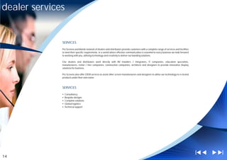 dealer services


              SERVICES

              Pro Screens worldwide network of dealers and distributors provide customers with a complete range of services and facilities
              to meet their specific requirements. In a world where effective communication is essential to every business we look forward
              to working with you, utilising technology and creativity to deliver out standing solutions.

              Our dealers and distributors work directly with AV installers / integrators, IT companies, education specialists,
              manufacturers, rental / hire companies, construction companies, architects and designers to provide innovative display
              solutions for business.

              Pro Screens also offer OEM services to assist other screen manufacturers and designers to utilise our technology to re brand
              products under their own name



              SERVICES

              ?
              Consultancy
              ?
              Bespoke designs
              ?solutions
              Complete
              ?
              Global logistics
              ?support
              Technical




14
 