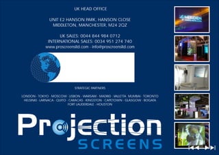 UK HEAD OFFICE

               UNIT E2 HANSON PARK, HANSON CLOSE
                MIDDLETON, MANCHESTER, M24 2QZ

                   UK SALES: 0044 844 984 0712
              INTERNATIONAL SALES: 0034 951 274 740
             www.proscreensltd.com - info@proscreensltd.com




                              STRATEGIC PARTNERS

LONDON - TOKYO - MOSCOW - LISBON - WARSAW - MADRID - VALLETTA MUMBAI - TORONTO
 HELSINKI - LARNACA - QUITO - CARACAS - KINGSTON - CAPETOWN - GLASGOW - BOGATA
                             FORT LAUDERDALE - HOUSTON
 