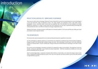 introduction


               PROJECTION SCREENS LTD; IMPROVING YOUR IMAGE

               Time moves on and so does technology. Projection Screens Limited (Pro Screens) has moved projection screen technology to
               a new level with their range of projection screens. The range includes rear projection screens, dual sided screens,
               holographic screens, interactive touch screens and rear projection foils. This innovation has been adopted successfully
               globally by companies in a range of sectors who have been looking for the next step in ground-breaking technology that
               could provide them with a cost effective medium for arrange of application areas.

               Whatever the image, we help you deliver it with impact to its intended audience. Pro Screens will help you satisfy your visual
               presentation needs in dynamic fashion



               THE ADVANTAGES

               Pro Screens offer advanced projection screen materials that push projection capabilities to new levels.

               Use this technology to captivate audiences in environments not conductive to traditional large format broadcast platforms.
               Engage the public with stunning high resolution images and video. Take advantage of unused space and create additional
               channels of communication. Let your creativity flow, design architectural elements that take advantage of HD video or static
               images.

               Pro Screens screen technology is extremely cost effective in comparison to other screen products. The projection screens are
               durable, waterproof, lightweight, easy to install and easily transportable. With their exceptional versatility our screens will
               perform beautifully wherever you want.

               And it's all amazingly simple - a projector is mounted either behind or in front of the screen where the image or video of your
               choice is displayed through the projector to your screen, the screen does the rest! All our products can be used with standard
               or High Definition projectors. .




2
 