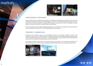 markets


          DIGITAL SIGNAGE / RETAIL DISPLAY

          Dynamic digital signage is the display and management of information using full-motion and full-colour video in retail and
          various other commercial environments. With digital signage, retail stores can change their advertising content faster, more
          easily and less expensively compared to using traditional signage. It also gives retail stores the capability to provide
          regional, local and even site-specific content efficiently and inexpensively.

          The ever increasing demand for dynamic digital signage has been a key factor in the development of many of Projection
          Screens technologies, especially for POS, POP and high brightness window displays.



          CORPORATE / COMMERCIAL AV

          Projection Screens innovative range of screen technologies enhances communication everywhere; whether in the
          boardroom or in the classroom or in most public spaces from airports to museums. Technology is transforming our world and
          customer expectations are greater than ever before. A continual dedication to design and innovation means that Projection
          Screens have screen solutions that compliment today's modern environments.

          In a world where effective communication is an essential element to every business, our technology and creativity is set to
          deliver outstanding results. What ever your visual display requirements Projection Screens can provide the right solution.




3
 