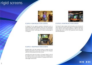 rigid screens




                ECLIPSE II - REAR PROJECTION SCREEN                                  ECLIPSE IV - REAR PROJECTION SCREEN

                Is designed for the superior projection environment such as          The Eclipse IV with a double sided matt surface and a thickness of
                Control Rooms and Retail Windows where the most demanding            4mm, a gain of 5.8 and a vision angle of 175 degrees makes this
                clarity and contrast are required. This provides an extraordinary    screen ideal for ultra bright environments. With an ultra wide
                contrast ratio of 200:1 with a gain of 5.0 and a viewing angle of    viewing angle and a no HOT SPOT guarantee when using with
                175 degrees.                                                         short throw projectors.




                ECLIPSE V - REAR PROJECTION SCREEN

                Designed with a one side reflective surface to imitate LCD and
                Plasma in large format, reverse side non reflective matt, designed
                with HD in mind and perfect for home cinema.

                4mm thick and a gain of 5.8 and a 175 degree angle it is one of
                the brightest screens on the market today and is available up to
                3m x 2m and can be joined seamless in a purpose built frame to
                make bigger sized screens.




7
 