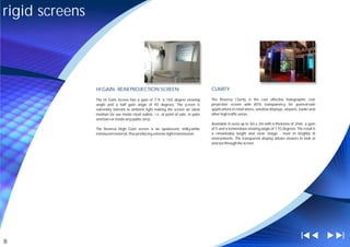 rigid screens




                HI GAIN - REAR PROJECTION SCREEN                                       CLARITY

                The Hi Gain Screen has a gain of 7.9, a 165 degree viewing             The Reversa Clarity is the cost effective holographic rear
                angle and a half gain angle of 45 degrees. The screen is               projection screen with 85% transparency for point-of-sale
                extremely tolerant to ambient light making the screen an ideal         applications in retail stores, window displays, airports, banks and
                medium for use inside retail outlets: i.e. at point of sale, in pubs   other high traffic areas.
                and bars or inside any public area.
                                                                                       Available in sizes up to 3m x 2m with a thickness of 3mm, a gain
                The Reversa High Gain screen is an opalescent, milky-white             of 5 and a tremendous viewing angle of 170 degrees. The result is
                translucent material, thus producing extreme light transmission.       a remarkably bright and clear image - even in brightly lit
                                                                                       environments. The transparent display allows viewers to look at
                                                                                       and see through the screen.




8
 