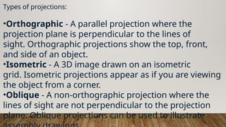 Types of projections:
•Orthographic - A parallel projection where the
projection plane is perpendicular to the lines of
sight. Orthographic projections show the top, front,
and side of an object.
•Isometric - A 3D image drawn on an isometric
grid. Isometric projections appear as if you are viewing
the object from a corner.
•Oblique - A non-orthographic projection where the
lines of sight are not perpendicular to the projection
plane. Oblique projections can be used to illustrate
 