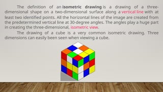 The definition of an isometric drawing is a drawing of a three-
dimensional shape on a two-dimensional surface along a vertical line with at
least two identified points. All the horizontal lines of the image are created from
the predetermined vertical line at 30-degree angles. The angles play a huge part
in creating the three-dimensional, isometric view.
The drawing of a cube is a very common isometric drawing. Three
dimensions can easily been seen when viewing a cube.
 