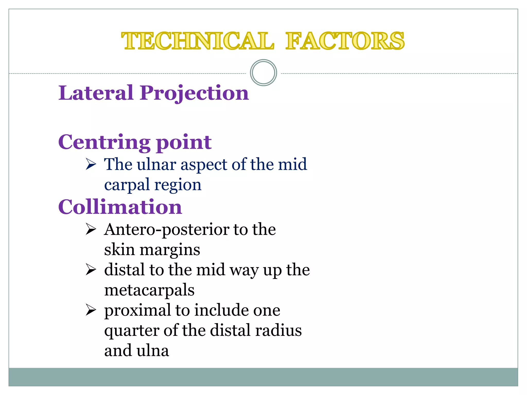Lateral Projection
Centring point
 The ulnar aspect of the mid
carpal region
Collimation
 Antero-posterior to the
skin margins
 distal to the mid way up the
metacarpals
 proximal to include one
quarter of the distal radius
and ulna
 