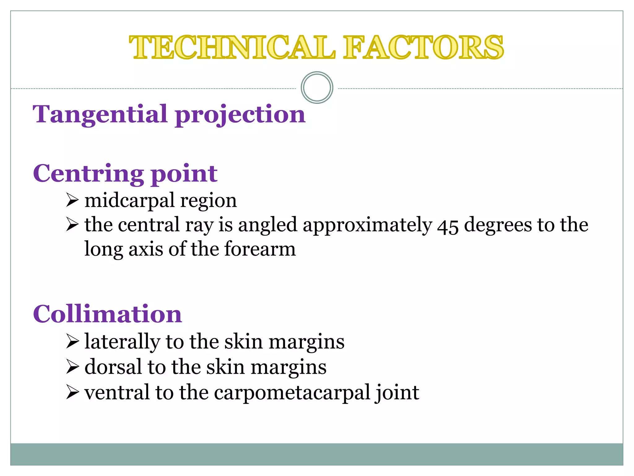 Tangential projection
Centring point
 midcarpal region
 the central ray is angled approximately 45 degrees to the
long axis of the forearm
Collimation
laterally to the skin margins
dorsal to the skin margins
ventral to the carpometacarpal joint
 