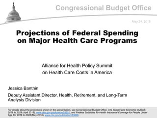 Congressional Budget Office
Alliance for Health Policy Summit
on Health Care Costs in America
May 24, 2018
Jessica Banthin
Deputy Assistant Director, Health, Retirement, and Long-Term
Analysis Division
Projections of Federal Spending
on Major Health Care Programs
For details about the projections shown in this presentation, see Congressional Budget Office, The Budget and Economic Outlook:
2018 to 2028 (April 2018), www.cbo.gov/publication/53651, and Federal Subsidies for Health Insurance Coverage for People Under
Age 65: 2018 to 2028 (May 2018), www.cbo.gov/publication/53826.
 