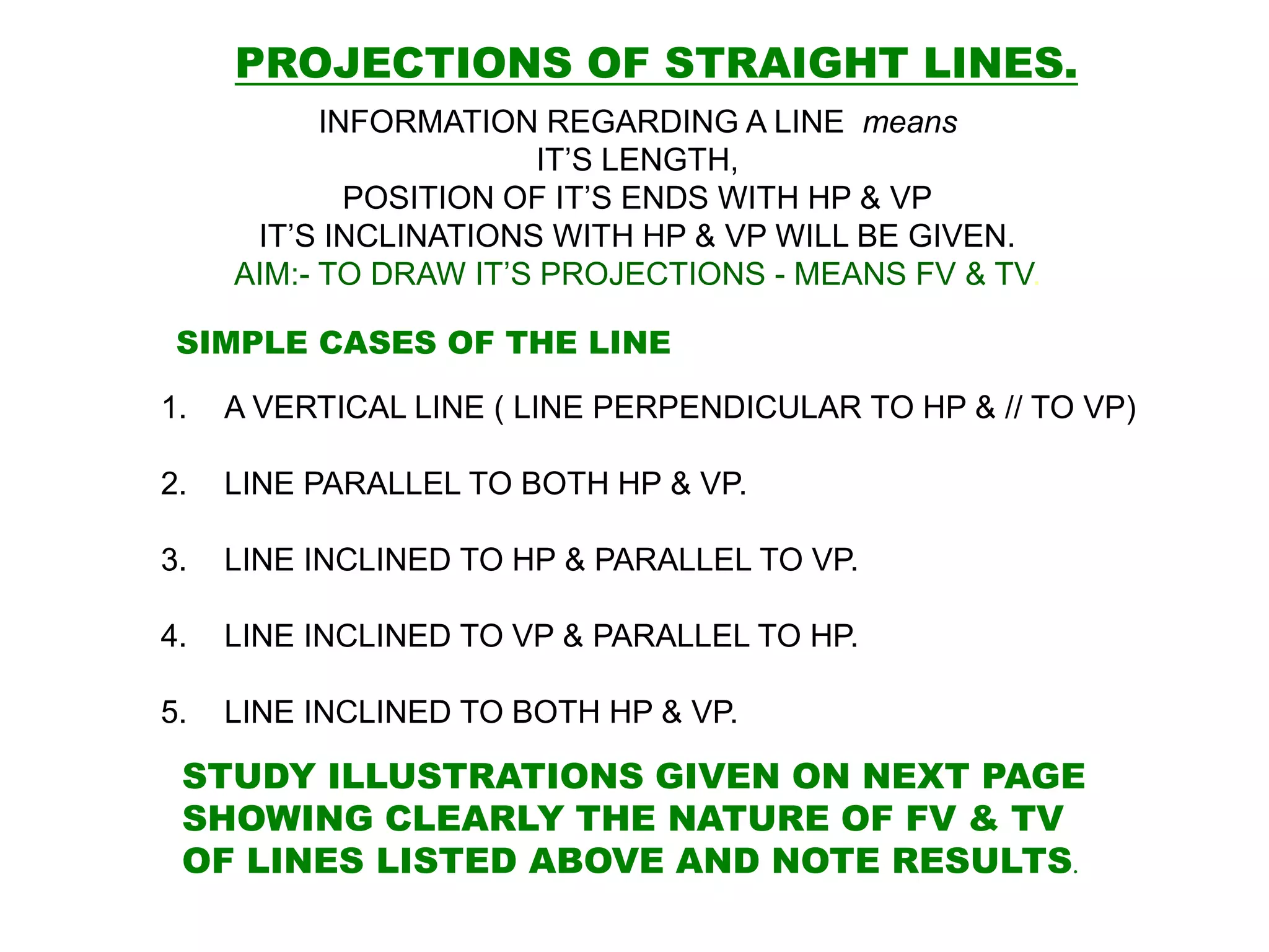 SIMPLE CASES OF THE LINE
1. A VERTICAL LINE ( LINE PERPENDICULAR TO HP & // TO VP)
2. LINE PARALLEL TO BOTH HP & VP.
3. LINE INCLINED TO HP & PARALLEL TO VP.
4. LINE INCLINED TO VP & PARALLEL TO HP.
5. LINE INCLINED TO BOTH HP & VP.
STUDY ILLUSTRATIONS GIVEN ON NEXT PAGE
SHOWING CLEARLY THE NATURE OF FV & TV
OF LINES LISTED ABOVE AND NOTE RESULTS.
PROJECTIONS OF STRAIGHT LINES.
INFORMATION REGARDING A LINE means
IT’S LENGTH,
POSITION OF IT’S ENDS WITH HP & VP
IT’S INCLINATIONS WITH HP & VP WILL BE GIVEN.
AIM:- TO DRAW IT’S PROJECTIONS - MEANS FV & TV.
 